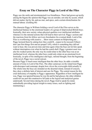 Essay on The Character Piggy in Lord of the Flies
Piggy saw the smile and misinterpreted it as friendliness. There had grown up tacitly
among the biguns the opinion that Piggy was an outsider, not only by accent, which
did not matter, but by fat, and ass mar, and specs, and a certain disinclination for
manual labour. (Golding 68)
The character Piggy in William Golding s novel Lord of the Flies serves as the
intellectual balance to the emotional leaders of a group of shipwrecked British boys.
Ironically, their new society values physical qualities over intellectual attributes
whereas it is the rational actions that will lead to their survival. Piggy s actions and
the reactions from his fellow survivors foreshadow his eventual death. Lord of the
Flies is overflowing with creative ... Show more content on Helpwriting.net ...
Piggy lectured them by asking how they could В…expect to be rescued if [they]
don t put first things first and act proper? (45), which is something they did not
want to hear, this was proven time and time again when the boys not let him speak
without interruption even when he had the conch shell. Piggy s greatest asset was
also his weakest point; the only way he could relate to the other boys was at an
intellectual level, whereas the other boys could only relate on an emotional level.
Ironically, in spite of his intelligence and logic, rational thought, from the beginning
of the novel, Piggy was a social outcast.
Because Piggy is much more intelligent than the other boys, he adds a sizeable
amount of irony to Lord of the Flies. The other castaways on the island treat Piggy
with disrespect and contempt, despite how clever the overweight child actually is.
The whole time the boys are stranded on the deserted island, instead of concern,
they show a definite lack of interest and care for Piggy. The central reason for this
cruel deficiency of empathy is Piggy s appearance. Regardless of how intelligent he
was, Piggy was ignored because he was fat and he had glasses; the other children
could not see past this unattractive faГ§ade to the logical and analytical genius
underneath. Several times during the novel, Piggy tried to speak his mind,
undoubtedly providing logical insight to many issues, such as lighting and
maintaining a
 