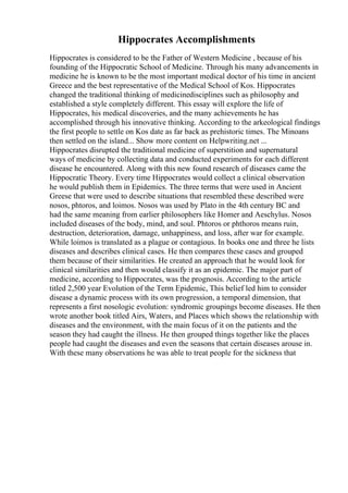 Hippocrates Accomplishments
Hippocrates is considered to be the Father of Western Medicine , because of his
founding of the Hippocratic School of Medicine. Through his many advancements in
medicine he is known to be the most important medical doctor of his time in ancient
Greece and the best representative of the Medical School of Kos. Hippocrates
changed the traditional thinking of medicinedisciplines such as philosophy and
established a style completely different. This essay will explore the life of
Hippocrates, his medical discoveries, and the many achievements he has
accomplished through his innovative thinking. According to the arkeological findings
the first people to settle on Kos date as far back as prehistoric times. The Minoans
then settled on the island... Show more content on Helpwriting.net ...
Hippocrates disrupted the traditional medicine of superstition and supernatural
ways of medicine by collecting data and conducted experiments for each different
disease he encountered. Along with this new found research of diseases came the
Hippocratic Theory. Every time Hippocrates would collect a clinical observation
he would publish them in Epidemics. The three terms that were used in Ancient
Greese that were used to describe situations that resembled these described were
nosos, phtoros, and loimos. Nosos was used by Plato in the 4th century BC and
had the same meaning from earlier philosophers like Homer and Aeschylus. Nosos
included diseases of the body, mind, and soul. Phtoros or phthoros means ruin,
destruction, deterioration, damage, unhappiness, and loss, after war for example.
While loimos is translated as a plague or contagious. In books one and three he lists
diseases and describes clinical cases. He then compares these cases and grouped
them because of their similarities. He created an approach that he would look for
clinical similarities and then would classify it as an epidemic. The major part of
medicine, according to Hippocrates, was the prognosis. According to the article
titled 2,500 year Evolution of the Term Epidemic, This belief led him to consider
disease a dynamic process with its own progression, a temporal dimension, that
represents a first nosologic evolution: syndromic groupings become diseases. He then
wrote another book titled Airs, Waters, and Places which shows the relationship with
diseases and the environment, with the main focus of it on the patients and the
season they had caught the illness. He then grouped things together like the places
people had caught the diseases and even the seasons that certain diseases arouse in.
With these many observations he was able to treat people for the sickness that
 