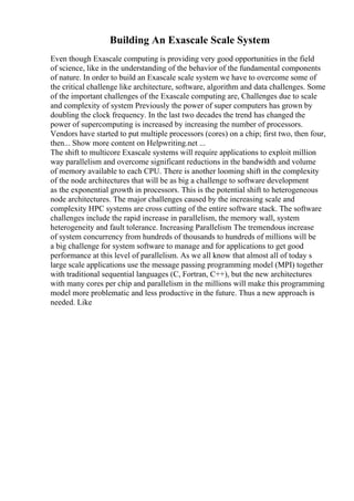 Building An Exascale Scale System
Even though Exascale computing is providing very good opportunities in the field
of science, like in the understanding of the behavior of the fundamental components
of nature. In order to build an Exascale scale system we have to overcome some of
the critical challenge like architecture, software, algorithm and data challenges. Some
of the important challenges of the Exascale computing are, Challenges due to scale
and complexity of system Previously the power of super computers has grown by
doubling the clock frequency. In the last two decades the trend has changed the
power of supercomputing is increased by increasing the number of processors.
Vendors have started to put multiple processors (cores) on a chip; first two, then four,
then... Show more content on Helpwriting.net ...
The shift to multicore Exascale systems will require applications to exploit million
way parallelism and overcome significant reductions in the bandwidth and volume
of memory available to each CPU. There is another looming shift in the complexity
of the node architectures that will be as big a challenge to software development
as the exponential growth in processors. This is the potential shift to heterogeneous
node architectures. The major challenges caused by the increasing scale and
complexity HPC systems are cross cutting of the entire software stack. The software
challenges include the rapid increase in parallelism, the memory wall, system
heterogeneity and fault tolerance. Increasing Parallelism The tremendous increase
of system concurrency from hundreds of thousands to hundreds of millions will be
a big challenge for system software to manage and for applications to get good
performance at this level of parallelism. As we all know that almost all of today s
large scale applications use the message passing programming model (MPI) together
with traditional sequential languages (C, Fortran, C++), but the new architectures
with many cores per chip and parallelism in the millions will make this programming
model more problematic and less productive in the future. Thus a new approach is
needed. Like
 