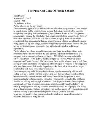 The Pros And Cons Of Public Schools
David Cantu
November 21, 2017
English 1301
Dr. Rebecca Millan
Public schools are the way to go!
There are many types of ways kids acquire an education today; some of these happen
to be public and public schools. Some assume that private schools offer superior
everything, justifying their tuition costs (Great Schools Staff). In that case, people
automatically convey the false belief that private schools have a much better form of
education. In reality, education in a Public school is highly more advanced and
experienced than any particular Private school, because of their social involvements
being opened to try new things, accumulating more experience for a smaller cost, and
having no limitations nor boundaries that will minimize student s skills and
capabilities.
Public schools have been around for decades, and have formed one of our main
options to pursue an education in the 21st century. Researchers mentioned, We
analyzed instructors and performance for over 300,000 elementary and middle
school students in 15,108 public, charter, and private schools. What we found
surprised us (Valerie Strauss). The experience these public schools carry is real, from
having a variety of students who practice different types of religion, to having people
who have been raised differently. Experiences like these allow the students to get
comfortable with these types of environments.
The message trying to be delivered there is that one day eventually all kids will
end up in what is called The Real World , and kids that have been raised and have
been educated in an environment with limited boundaries like private schools,
might eventually be facing several obstacles. For example, obstacles like not being
familiar socializing well enough with others. That is probably one of the toughest
one in such way that growing up in private schools, an individual will always be
socially hanging out or making relations around the same kind of people. Not being
able to develop social relations with others just another reason why, students in public
schools actually outperform those in private schools (Valerie Strauss).
In various perspectives that s unscrupulous for students, a tremendous part of a
student s education is being able to
 
