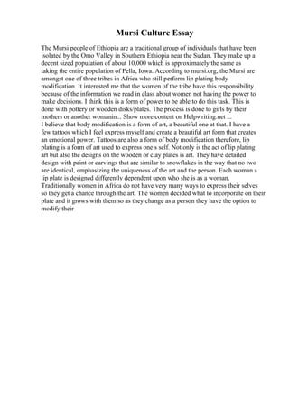 Mursi Culture Essay
The Mursi people of Ethiopia are a traditional group of individuals that have been
isolated by the Omo Valley in Southern Ethiopia near the Sudan. They make up a
decent sized population of about 10,000 which is approximately the same as
taking the entire population of Pella, Iowa. According to mursi.org, the Mursi are
amongst one of three tribes in Africa who still perform lip plating body
modification. It interested me that the women of the tribe have this responsibility
because of the information we read in class about women not having the power to
make decisions. I think this is a form of power to be able to do this task. This is
done with pottery or wooden disks/plates. The process is done to girls by their
mothers or another womanin... Show more content on Helpwriting.net ...
I believe that body modification is a form of art, a beautiful one at that. I have a
few tattoos which I feel express myself and create a beautiful art form that creates
an emotional power. Tattoos are also a form of body modification therefore, lip
plating is a form of art used to express one s self. Not only is the act of lip plating
art but also the designs on the wooden or clay plates is art. They have detailed
design with paint or carvings that are similar to snowflakes in the way that no two
are identical, emphasizing the uniqueness of the art and the person. Each woman s
lip plate is designed differently dependent upon who she is as a woman.
Traditionally women in Africa do not have very many ways to express their selves
so they get a chance through the art. The women decided what to incorporate on their
plate and it grows with them so as they change as a person they have the option to
modify their
 