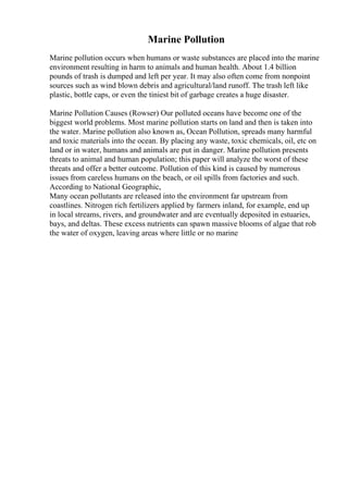 Marine Pollution
Marine pollution occurs when humans or waste substances are placed into the marine
environment resulting in harm to animals and human health. About 1.4 billion
pounds of trash is dumped and left per year. It may also often come from nonpoint
sources such as wind blown debris and agricultural/land runoff. The trash left like
plastic, bottle caps, or even the tiniest bit of garbage creates a huge disaster.
Marine Pollution Causes (Rowser) Our polluted oceans have become one of the
biggest world problems. Most marine pollution starts on land and then is taken into
the water. Marine pollution also known as, Ocean Pollution, spreads many harmful
and toxic materials into the ocean. By placing any waste, toxic chemicals, oil, etc on
land or in water, humans and animals are put in danger. Marine pollution presents
threats to animal and human population; this paper will analyze the worst of these
threats and offer a better outcome. Pollution of this kind is caused by numerous
issues from careless humans on the beach, or oil spills from factories and such.
According to National Geographic,
Many ocean pollutants are released into the environment far upstream from
coastlines. Nitrogen rich fertilizers applied by farmers inland, for example, end up
in local streams, rivers, and groundwater and are eventually deposited in estuaries,
bays, and deltas. These excess nutrients can spawn massive blooms of algae that rob
the water of oxygen, leaving areas where little or no marine
 