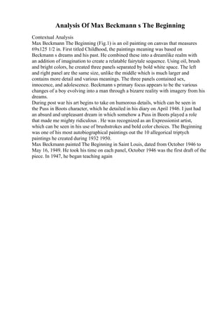 Analysis Of Max Beckmann s The Beginning
Contextual Analysis
Max Beckmann The Beginning (Fig.1) is an oil painting on canvas that measures
69x125 1/2 in. First titled Childhood, the paintings meaning was based on
Beckmann s dreams and his past. He combined these into a dreamlike realm with
an addition of imagination to create a relatable fairytale sequence. Using oil, brush
and bright colors, he created three panels separated by bold white space. The left
and right panel are the same size, unlike the middle which is much larger and
contains more detail and various meanings. The three panels contained sex,
innocence, and adolescence. Beckmann s primary focus appears to be the various
changes of a boy evolving into a man through a bizarre reality with imagery from his
dreams.
During post war his art begins to take on humorous details, which can be seen in
the Puss in Boots character, which he detailed in his diary on April 1946. I just had
an absurd and unpleasant dream in which somehow a Puss in Boots played a role
that made me mighty ridiculous . He was recognized as an Expressionist artist,
which can be seen in his use of brushstrokes and bold color choices. The Beginning
was one of his most autobiographical paintings out the 10 allegorical triptych
paintings he created during 1932 1950.
Max Beckmann painted The Beginning in Saint Louis, dated from October 1946 to
May 16, 1949. He took his time on each panel, October 1946 was the first draft of the
piece. In 1947, he began teaching again
 