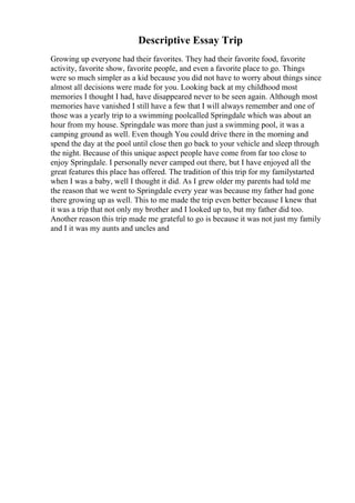 Descriptive Essay Trip
Growing up everyone had their favorites. They had their favorite food, favorite
activity, favorite show, favorite people, and even a favorite place to go. Things
were so much simpler as a kid because you did not have to worry about things since
almost all decisions were made for you. Looking back at my childhood most
memories I thought I had, have disappeared never to be seen again. Although most
memories have vanished I still have a few that I will always remember and one of
those was a yearly trip to a swimming poolcalled Springdale which was about an
hour from my house. Springdale was more than just a swimming pool, it was a
camping ground as well. Even though You could drive there in the morning and
spend the day at the pool until close then go back to your vehicle and sleep through
the night. Because of this unique aspect people have come from far too close to
enjoy Springdale. I personally never camped out there, but I have enjoyed all the
great features this place has offered. The tradition of this trip for my familystarted
when I was a baby, well I thought it did. As I grew older my parents had told me
the reason that we went to Springdale every year was because my father had gone
there growing up as well. This to me made the trip even better because I knew that
it was a trip that not only my brother and I looked up to, but my father did too.
Another reason this trip made me grateful to go is because it was not just my family
and I it was my aunts and uncles and
 
