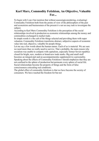 Karl Marx, Commodity Fetishism, An Objective, Valuable
For...
To begin with I can t but mention that without assessing(considering, evaluating)
Commodity Fetishism both from the points of view of the philosophers of the past
and economists and businessmen of the present it s not an easy task to investigate the
subject.
According to Karl Marx Commodity Fetishism is the perception of the social
relationships involved in production as economic relationships among the money and
commodities exchanged in market trade .
In simple words it s the cult of the things selected and providing them with super
valuation. Commodity Fetishism transforms abstract, subjective aspects of economic
value into real, objective, valuable for people things.
Let me say a few words about the human nature. Each of us is material. We are sure
we need more than we really need to survive. That s probably, the main reason why
socialism was unable to compete with capitalism, especially former Soviet republics
closed for bright, new, modern or brand new trade marks. Big and small stuff
becomes an integral part and an accompaniment(a supplement) to a personality.
Speaking about the effects of Commodity Fetishism I should emphasize that they are
not confined to the sphere of production but permeate every sphere of social life.
Social relationships become the property of things and the form of false
consciousness concealing real conditions.
The global effect of commodity fetishism is that we have become the society of
consumers. We have reached the freedom for but not
 