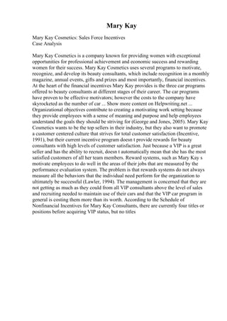 Mary Kay
Mary Kay Cosmetics: Sales Force Incentives
Case Analysis
Mary Kay Cosmetics is a company known for providing women with exceptional
opportunities for professional achievement and economic success and rewarding
women for their success. Mary Kay Cosmetics uses several programs to motivate,
recognize, and develop its beauty consultants, which include recognition in a monthly
magazine, annual events, gifts and prizes and most importantly, financial incentives.
At the heart of the financial incentives Mary Kay provides is the three car programs
offered to beauty consultants at different stages of their career. The car programs
have proven to be effective motivators; however the costs to the company have
skyrocketed as the number of car ... Show more content on Helpwriting.net ...
Organizational objectives contribute to creating a motivating work setting because
they provide employees with a sense of meaning and purpose and help employees
understand the goals they should be striving for (George and Jones, 2005). Mary Kay
Cosmetics wants to be the top sellers in their industry, but they also want to promote
a customer centered culture that strives for total customer satisfaction (Incentive,
1991), but their current incentive program doesn t provide rewards for beauty
consultants with high levels of customer satisfaction. Just because a VIP is a great
seller and has the ability to recruit, doesn t automatically mean that she has the most
satisfied customers of all her team members. Reward systems, such as Mary Kay s
motivate employees to do well in the areas of their jobs that are measured by the
performance evaluation system. The problem is that rewards systems do not always
measure all the behaviors that the individual need perform for the organization to
ultimately be successful (Lawler, 1994). The management is concerned that they are
not getting as much as they could from all VIP consultants above the level of sales
and recruiting needed to maintain use of their cars and that the VIP car program in
general is costing them more than its worth. According to the Schedule of
Nonfinancial Incentives for Mary Kay Consultants, there are currently four titles or
positions before acquiring VIP status, but no titles
 