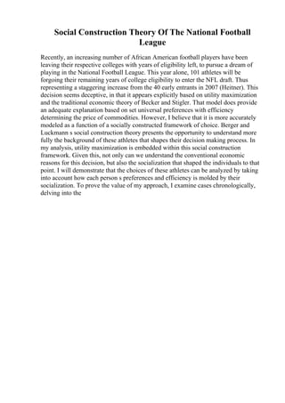 Social Construction Theory Of The National Football
League
Recently, an increasing number of African American football players have been
leaving their respective colleges with years of eligibility left, to pursue a dream of
playing in the National Football League. This year alone, 101 athletes will be
forgoing their remaining years of college eligibility to enter the NFL draft. Thus
representing a staggering increase from the 40 early entrants in 2007 (Heitner). This
decision seems deceptive, in that it appears explicitly based on utility maximization
and the traditional economic theory of Becker and Stigler. That model does provide
an adequate explanation based on set universal preferences with efficiency
determining the price of commodities. However, I believe that it is more accurately
modeled as a function of a socially constructed framework of choice. Berger and
Luckmann s social construction theory presents the opportunity to understand more
fully the background of these athletes that shapes their decision making process. In
my analysis, utility maximization is embedded within this social construction
framework. Given this, not only can we understand the conventional economic
reasons for this decision, but also the socialization that shaped the individuals to that
point. I will demonstrate that the choices of these athletes can be analyzed by taking
into account how each person s preferences and efficiency is molded by their
socialization. To prove the value of my approach, I examine cases chronologically,
delving into the
 