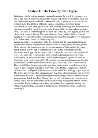 Analysis Of The Circle By Dave Eggers
Technology in the last few decades has revolutionized the way life continues on a
day to day basis. Computers have gotten smaller and it is now possible to have one
that fits into one s palm and back pockets with ease. It has never been easier to use
technology to do a plethora of things, such as socializing, shopping, doing
schoolwork, or even applying for a job. Yet, the very technology that helps enhance
everyday human life can also be extremely detrimental to society and one s private
lives. This topic is seen throughout the book The Circle by Dave Eggers, as it is one
of the book s central themes. The main character, Mae Holland, believes that all
people show complete and total transparency, however this thought is very dangerous.
All... Show more content on Helpwriting.net ...
People have always wanted there to be less crimes, and the internet is helping aid
government officials stop criminals in their tracks. Consequently, with the growth
of the internet, the government can keep more records of citizens than they once
could. Eamon Bailey, one of the founders of The Circle within the book, he
introduces a new type of mini camera that is designed to aid others in a plethora of
ways. One such way is helping law enforcement and cracking down on crime.
Bailey states, In a world where bad choices are no longer an option, we have no
choice but to be good (Eggers 292). His speech opens up the discussion on how the
government would be able define what is a good choice and what is a bad choice.
Thus, it will allow the government to turn from a democratic to totalitarian society,
where it gets to dictate all parts of everyone s lives. Bailey s suggestion is not far
off from what could possibly be the future of the world if technology reigns supreme.
The Circle can be viewed as a precautionary tale. Mae s transformation into a cyborg
at the end of the book is a prime example that technology can have humans lose the
very qualities that define them. Though the rise of technology is not complete, it is
not too late to prevent the extreme invasion of privacy through the internet. People
can combat this by making sure to keep their private lives as private as they can.
Otherwise, technology can create a dangerous environment in which society and
humanity is
 