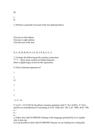 M
J
N
2. Perform a postorder traversal of the tree depicted above.
Traverse its left subtree.
Traverse is right subtree.
Visit the root of the tree.
G, L, H, D, B, M, N, I, E, O, J, P, K, F, C, A
3. Evaluate the following prefix notation expression:
* * 3 ... Show more content on Helpwriting.net ...
Draw a digital logic circuit for the expression:
8. Find a minimal expansion of
1
1
xz
1
1
1
+ y z + xz
9. Let G = (V,T,S,P) be the phrase structure grammar with V={0,1,A,B,S}, T={0,1},
and the set of productions P consisting of: S в†’ 0AB, Sв†’ 1B, A в†’ 1B01, B в†’ 100.
в‚¬
в‚¬
в‚¬
a. Either show that 0110001001 belongs to the language generated by G or explain
why it does not.
It is not possible to show that 0110001001 because we are looking for a string that
 