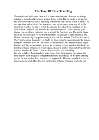 The Time Of Time Traveling
The majority of us live our lives as it is in the moment now. Some us are always
striving to look ahead to achieve greater things in life. But no matter what you do
and how your outlook on life one thing remains the same for all which is time. You
can look time as it s a train that won t stop moving no matter what and all on the
same train whether we like it or not. So imagine this what if we could get off the
train to board a slower one whereas the timemoves slower. Since the time goes
slower you age slower but when you re aboard the first train you d be in the future
relativity when you got off the first time; that s the concept of time traveling. The
idea of time traveling is popular among science fiction writers. You have the movie
The Time Machine thanks to H.G Wells for his wonderful imagination to the famous
everyone s favorite Back to The Future. Many scientists and physicists used to get
laughed and they weren t taken serious for believing in time traveling but thanks to
Einstein s theory of relativity which opened doors to a lot of physicists trying to find
ways to travel to the future. Thus, so time travelis a real possibility.
For you to believe I must address some issues first. Some people may argue that
time doesn t exist it is just a concept that humans made based on the earth orbiting
around the sun so therefore, time travel is impossible. That once was believed to be
the case, however, I d like to point out Einstein s theory of special relativity one
 