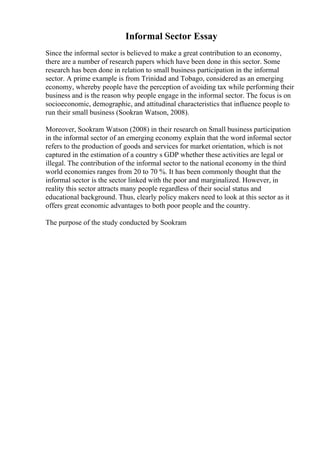 Informal Sector Essay
Since the informal sector is believed to make a great contribution to an economy,
there are a number of research papers which have been done in this sector. Some
research has been done in relation to small business participation in the informal
sector. A prime example is from Trinidad and Tobago, considered as an emerging
economy, whereby people have the perception of avoiding tax while performing their
business and is the reason why people engage in the informal sector. The focus is on
socioeconomic, demographic, and attitudinal characteristics that influence people to
run their small business (Sookran Watson, 2008).
Moreover, Sookram Watson (2008) in their research on Small business participation
in the informal sector of an emerging economy explain that the word informal sector
refers to the production of goods and services for market orientation, which is not
captured in the estimation of a country s GDP whether these activities are legal or
illegal. The contribution of the informal sector to the national economy in the third
world economies ranges from 20 to 70 %. It has been commonly thought that the
informal sector is the sector linked with the poor and marginalized. However, in
reality this sector attracts many people regardless of their social status and
educational background. Thus, clearly policy makers need to look at this sector as it
offers great economic advantages to both poor people and the country.
The purpose of the study conducted by Sookram
 