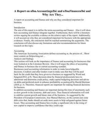 A Report on вЂњAccountingвЂќ and вЂњFinanceвЂќ and
Why Are They...
A report on accounting and finance and why are they considered important for
business.
Introduction
The aim of this report is to define the terms accounting and finance . Also it will show
how accounting and finance integrate together. Furthermore, there will be a literature
review arguing the available evidence on the relative topic of the report. Additionally,
it will account on why they are considered important for business with the appropriate
evidences. Finally, the conclusion shall be reached summarising the arguments. The
conclusion will also discuss any limitations and also recommendations for future
research on this topic.
Accounting
The American Accounting Association defines accounting as, the process of... Show
more content on Helpwriting.net ...
Analysis and findings
This section will look on the importance of finance and accounting for businesses that
were looked at in the Literature Review. Also it will argue the ethics of accounting
and finance in business due to current accounting scandals.
Businesses need accounting information in order to make knowledgeable
decisions. Creditors and other lenders want to make sure that they will be paid
back for the credit that they have given to a business as suggested by Wood and
Sangster(2012, p.9). These decisions done by financial professionals have to
administer and determine credit policy, make capital budgeting decisions and advise
on debts and preferred stock to enhance profitability as portrayed by Harold Bierman
(2010, p. 3). Therefore, financial reports are important for making financial decisions
for business.
In addition accounting and finance are important during this time of uncertainty such
as slow growth in the economy, debt and crisis. Thus financial information will seek
to stabilise current growth and future state of the business. As suggested by the
President of European Commission, Jose Manuel Barroso, on the current euro zone
debt crisis that, banks should set aside more assets to help safeguard against future
losses. Thus accounting and finance have to play a significant role in the rising of
new capital to improve confidence that they could cope
 