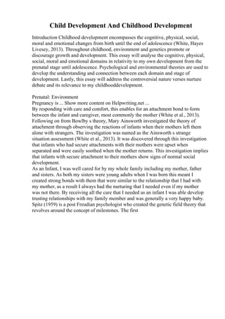 Child Development And Childhood Development
Introduction Childhood development encompasses the cognitive, physical, social,
moral and emotional changes from birth until the end of adolescence (White, Hayes
Livesey, 2013). Throughout childhood, environment and genetics promote or
discourage growth and development. This essay will analyse the cognitive, physical,
social, moral and emotional domains in relativity to my own development from the
prenatal stage until adolescence. Psychological and environmental theories are used to
develop the understanding and connection between each domain and stage of
development. Lastly, this essay will address the controversial nature verses nurture
debate and its relevance to my childhooddevelopment.
Prenatal: Environment
Pregnancy is ... Show more content on Helpwriting.net ...
By responding with care and comfort, this enables for an attachment bond to form
between the infant and caregiver, most commonly the mother (White et al., 2013).
Following on from Bowlby s theory, Mary Ainsworth investigated the theory of
attachment through observing the reactions of infants when their mothers left them
alone with strangers. The investigation was named as the Ainsworth s strange
situation assessment (White et al., 2013). It was discovered through this investigation
that infants who had secure attachments with their mothers were upset when
separated and were easily soothed when the mother returns. This investigation implies
that infants with secure attachment to their mothers show signs of normal social
development.
As an Infant, I was well cared for by my whole family including my mother, father
and sisters. As both my sisters were young adults when I was born this meant I
created strong bonds with them that were similar to the relationship that I had with
my mother, as a result I always had the nurturing that I needed even if my mother
was not there. By receiving all the care that I needed as an infant I was able develop
trusting relationships with my family member and was generally a very happy baby.
Spitz (1959) is a post Freudian psychologist who created the genetic field theory that
revolves around the concept of milestones. The first
 