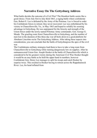 Narrative Essay On The Gettysburg Address
What battle decides the outcome of a Civil War? The bloodiest battle seems like a
good choice. From July first to July third 1863, a raging battle where confederate
Gen. Robert E. Lee is defeated by the Army of the Potomac. Lee is forced to order
his Confederate forces to retreat; they never recovered. Lee was emboldened by his
victory in Chancellorsville, Va., in May 1863 and hoped to solidify his seeming
advantage in Gettysburg. He was unprepared for the ferocity and strength of the
Union forces under the newly named Potomac Army commander, Gen. George G.
Meade. The grueling route from Chancellorsville to Gettysburg, and the number of
men lost in the duration of this three day war all boils down to a good platform for
Abraham Lincolnto recite The Gettysburg Address. After taking these aspects into
consideration, you can conclude that the battle of Gettysburgwas the apex of the civil
war.
The Confederates military strategies lead them to have to take a long route from
Chancellorsville to Gettysburg while running dangerously low on supplies. After he
outmaneuvered Union Gen. Joseph Hooker at the battle of Chancellorsville which is
considered to be his greatest victory during the American Civil War. Hooker thought
it would be an easy battle as he held the upper hand in numbers, however
Confederate Gen. Henry Lee manages to split his troops and catch Hooker by
surprise twice. This resulted in Hooker having to retreat across the Rappahannock
River. Lee, his head inflated from
 