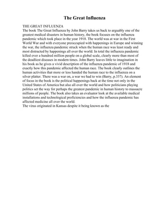 The Great Influenza
THE GREAT INFLUENZA
The book The Great Influenza by John Barry takes us back to arguably one of the
greatest medical disasters in human history, the book focuses on the influenza
pandemic which took place in the year 1918. The world was at war in the First
World War and with everyone preoccupied with happenings in Europe and winning
the war, the influenza pandemic struck when the human race was least ready and
most distracted by happenings all over the world. In total the influenza pandemic
killed over a hundred million people on a global scale, clearly more than most of
the deadliest diseases in modern times. John Barry leaves little to imagination in
his book as he gives a vivid description of the influenza pandemic of 1918 and
exactly how this pandemic affected the human race. The book clearly outlines the
human activities that more or less handed the human race to the influenza on a
silver platter. There was a war on, a war we had to win (Barry, p.337). An element
of focus in the book is the political happenings back at the time not only in the
United States of America but also all over the world and how politicians playing
politics set the way for perhaps the greatest pandemic in human history to massacre
millions of people. The book also takes an evaluator look at the available medical
installations and technological proficiencies and how the influenza pandemic has
affected medicine all over the world.
The virus originated in Kansas despite it being known as the
 