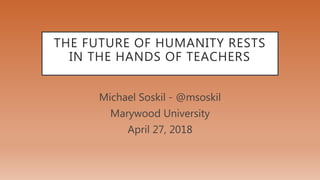 THE FUTURE OF HUMANITY RESTS
IN THE HANDS OF TEACHERS
Michael Soskil - @msoskil
Marywood University
April 27, 2018
 