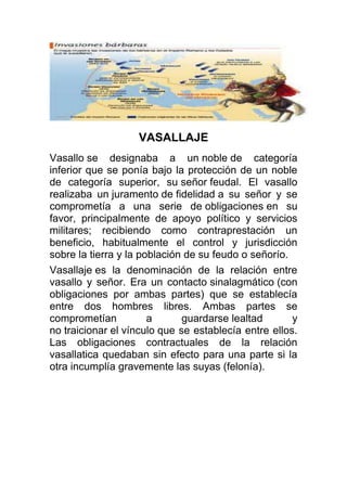 VASALLAJE
Vasallo se designaba a un noble de categoría
inferior que se ponía bajo la protección de un noble
de categoría superior, su señor feudal. El vasallo
realizaba un juramento de fidelidad a su señor y se
comprometía a una serie de obligaciones en su
favor, principalmente de apoyo político y servicios
militares; recibiendo como contraprestación un
beneficio, habitualmente el control y jurisdicción
sobre la tierra y la población de su feudo o señorío.
Vasallaje es la denominación de la relación entre
vasallo y señor. Era un contacto sinalagmático (con
obligaciones por ambas partes) que se establecía
entre dos hombres libres. Ambas partes se
comprometían a guardarse lealtad y
no traicionar el vínculo que se establecía entre ellos.
Las obligaciones contractuales de la relación
vasallatica quedaban sin efecto para una parte si la
otra incumplía gravemente las suyas (felonía).
 