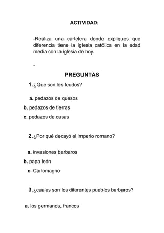 ACTIVIDAD:
-Realiza una cartelera donde expliques que
diferencia tiene la iglesia católica en la edad
media con la iglesia de hoy.
-
PREGUNTAS
1.¿Que son los feudos?
a. pedazos de quesos
b. pedazos de tierras
c. pedazos de casas
2.¿Por qué decayó el imperio romano?
a. invasiones barbaros
b. papa león
c. Carlomagno
3.¿cuales son los diferentes pueblos barbaros?
a. los germanos, francos
 