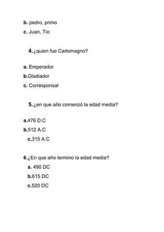 b. pedro, primo
c. Juan, Tío
4.¿quien fue Carlomagno?
a. Emperador
b.Gladiador
c. Corresponsal
5.¿en que año comenzó la edad media?
a.476 D.C
b.512 A.C
c.315 A.C
6.¿En que año termino la edad media?
a. 490 DC
b.615 DC
c.520 DC
 