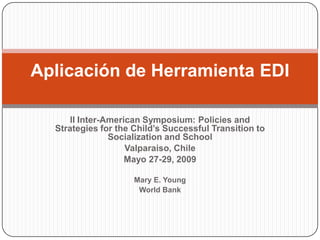 Aplicación de Herramienta EDI

      II Inter-American Symposium: Policies and
  Strategies for the Child’s Successful Transition to
                Socialization and School
                    Valparaiso, Chile
                    Mayo 27-29, 2009

                     Mary E. Young
                      World Bank
 