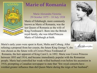 Marie of Romania
Marie Alexandra Victoria;
29 October 1875 – 18 July 1938
Marie of Edinburgh, more commonly
known as Marie of Romania, was the
last Queen of Romania as the wife of
King Ferdinand I. Born into the British
royal family, she was titled Princess
Marie of Edinburgh at birth.
Marie's early years were spent in Kent, Malta and Coburg. After
refusing a proposal from her cousin, the future King George V, she
was chosen as the future wife of Crown Prince Ferdinand of
Romania, the heir apparent of King Carol I, in 1892. Marie was Crown Princess
between 1893 and 1914, and became immediately popular with the Romanian
people. Marie had controlled her weak-willed husband even before his ascension in
1914, prompting a Canadian newspaper to state that "few royal consorts have
wielded greater influence than did Queen Marie during the reign of her husband".
 