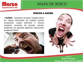 MAPA DE RISCO

                                RISCOS A SAÚDE

• RUÍDOS - provocam cansaço, irritação dores
de cabeça diminuição da audição (surdez
temporária, surdez definitiva e trauma
acústico), aumento da pressão arterial,
problemas no aparelho digestivo, taquicardia,
perigo de infarto.




                                                             INSTRUTOR
                                                          Willian Bronguel
                                                 Técnico em Segurança do Trabalho
 