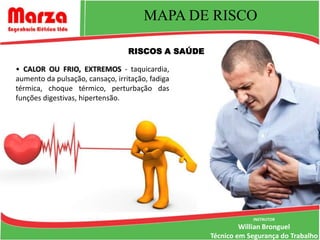 MAPA DE RISCO

                                  RISCOS A SAÚDE

• CALOR OU FRIO, EXTREMOS - taquicardia,
aumento da pulsação, cansaço, irritação, fadiga
térmica, choque térmico, perturbação das
funções digestivas, hipertensão.




                                                               INSTRUTOR
                                                            Willian Bronguel
                                                   Técnico em Segurança do Trabalho
 