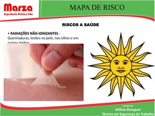 MAPA DE RISCO

                                 RISCOS A SAÚDE

• RADIAÇÕES NÃO-IONIZANTES -
Queimaduras, lesões na pele, nos olhos e em
outros órgãos.




                                                              INSTRUTOR
                                                           Willian Bronguel
                                                  Técnico em Segurança do Trabalho
 
