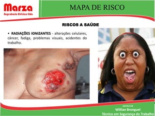 MAPA DE RISCO

                                RISCOS A SAÚDE

• RADIAÇÕES IONIZANTES - alterações celulares,
câncer, fadiga, problemas visuais, acidentes do
trabalho.




                                                              INSTRUTOR
                                                           Willian Bronguel
                                                  Técnico em Segurança do Trabalho
 