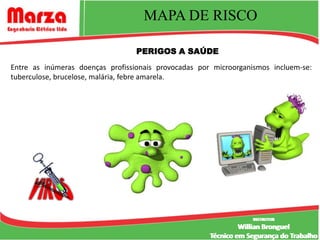 MAPA DE RISCO

                                  PERIGOS A SAÚDE
Entre as inúmeras doenças profissionais provocadas por microorganismos incluem-se:
tuberculose, brucelose, malária, febre amarela.




                                                                  INSTRUTOR
                                                                   INSTRUTOR
                                                               Willian Bronguel
                                                      Técnico em Segurança do Trabalho
 