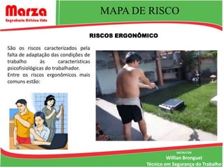 MAPA DE RISCO

                                      RISCOS ERGONÔMICO

São os riscos caracterizados pela
falta de adaptação das condições de
trabalho       às       características
psicofisiológicas do trabalhador.
Entre os riscos ergonômicos mais
comuns estão:




                                                                INSTRUTOR
                                                             Willian Bronguel
                                                    Técnico em Segurança do Trabalho
 