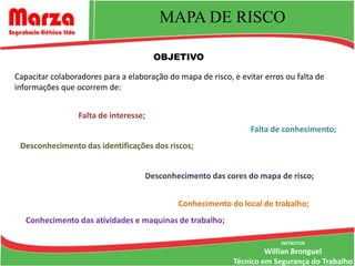 MAPA DE RISCO

                                       OBJETIVO

Capacitar colaboradores para a elaboração do mapa de risco, e evitar erros ou falta de
informações que ocorrem de:


                 Falta de interesse;
                                                                 Falta de conhecimento;
 Desconhecimento das identificações dos riscos;


                                    Desconhecimento das cores do mapa de risco;


                                             Conhecimento do local de trabalho;
   Conhecimento das atividades e maquinas de trabalho;

                                                                          INSTRUTOR
                                                                     Willian Bronguel
                                                            Técnico em Segurança do Trabalho
 