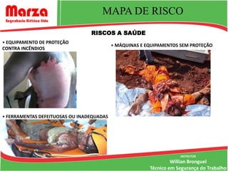 MAPA DE RISCO
                                 RISCOS A SAÚDE
• EQUIPAMENTO DE PROTEÇÃO
                                           • MÁQUINAS E EQUIPAMENTOS SEM PROTEÇÃO
CONTRA INCÊNDIOS




• FERRAMENTAS DEFEITUOSAS OU INADEQUADAS




                                                                     INSTRUTOR
                                                                  Willian Bronguel
                                                         Técnico em Segurança do Trabalho
 