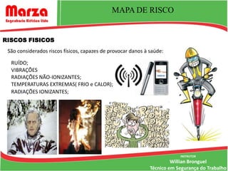 TRABALHO EM ALTURA
                                    MAPA DE RISCO


RISCOS FISICOS
 São considerados riscos físicos, capazes de provocar danos à saúde:

  RUÍDO;
  VIBRAÇÕES
  RADIAÇÕES NÃO-IONIZANTES;
  TEMPERATURAS EXTREMAS( FRIO e CALOR);
  RADIAÇÕES IONIZANTES;




                                                                          INSTRUTOR
                                                                       Willian Bronguel
                                                              Técnico em Segurança do Trabalho
 