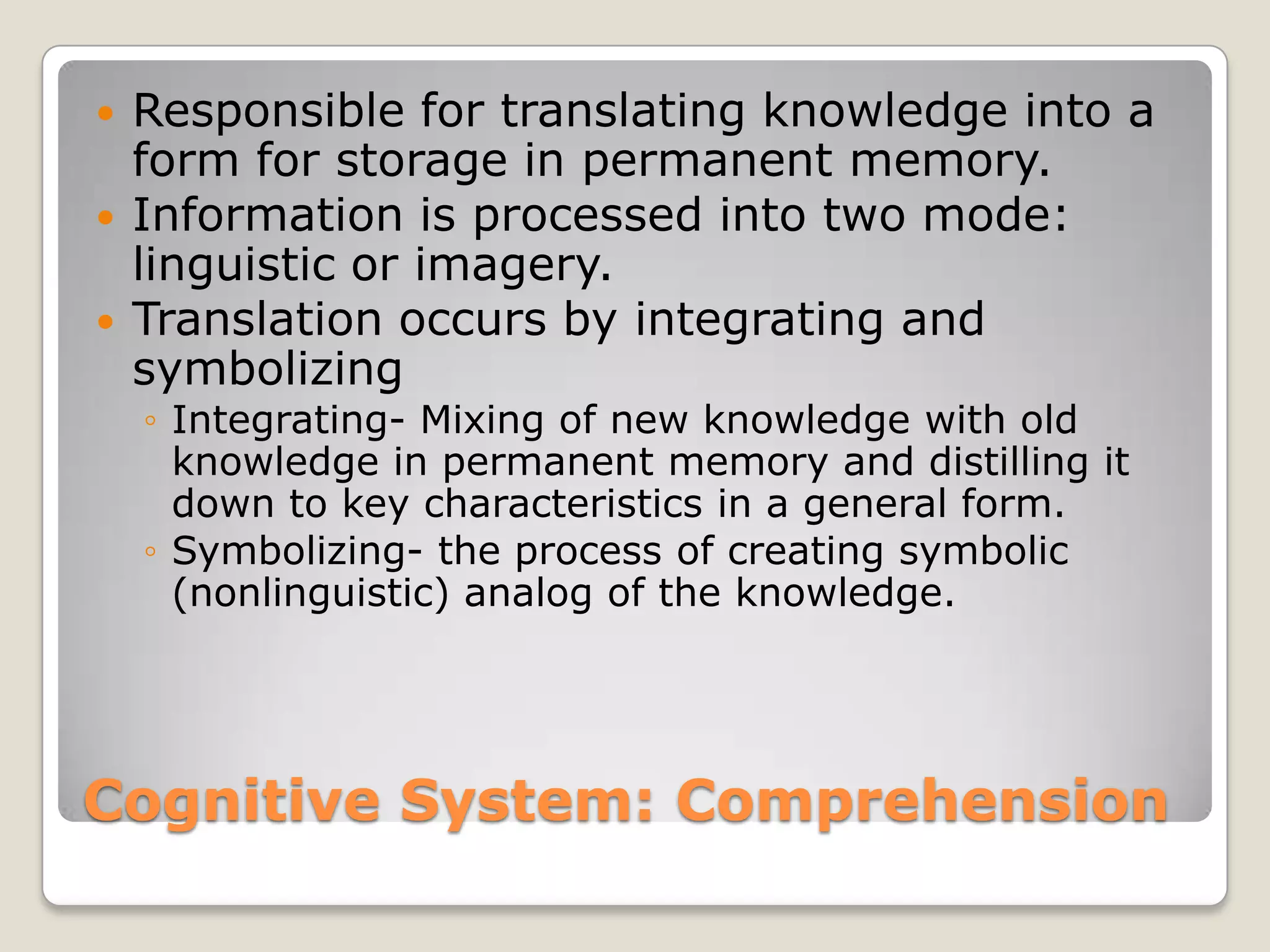    Responsible for translating knowledge into a
    form for storage in permanent memory.
   Information is processed into two mode:
    linguistic or imagery.
   Translation occurs by integrating and
    symbolizing
    ◦ Integrating- Mixing of new knowledge with old
      knowledge in permanent memory and distilling it
      down to key characteristics in a general form.
    ◦ Symbolizing- the process of creating symbolic
      (nonlinguistic) analog of the knowledge.




Cognitive System: Comprehension
 