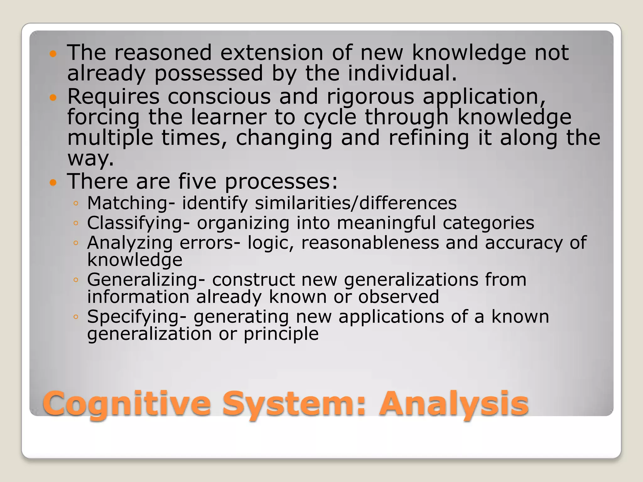    The reasoned extension of new knowledge not
    already possessed by the individual.
   Requires conscious and rigorous application,
    forcing the learner to cycle through knowledge
    multiple times, changing and refining it along the
    way.
   There are five processes:
    ◦ Matching- identify similarities/differences
    ◦ Classifying- organizing into meaningful categories
    ◦ Analyzing errors- logic, reasonableness and accuracy of
      knowledge
    ◦ Generalizing- construct new generalizations from
      information already known or observed
    ◦ Specifying- generating new applications of a known
      generalization or principle



Cognitive System: Analysis
 