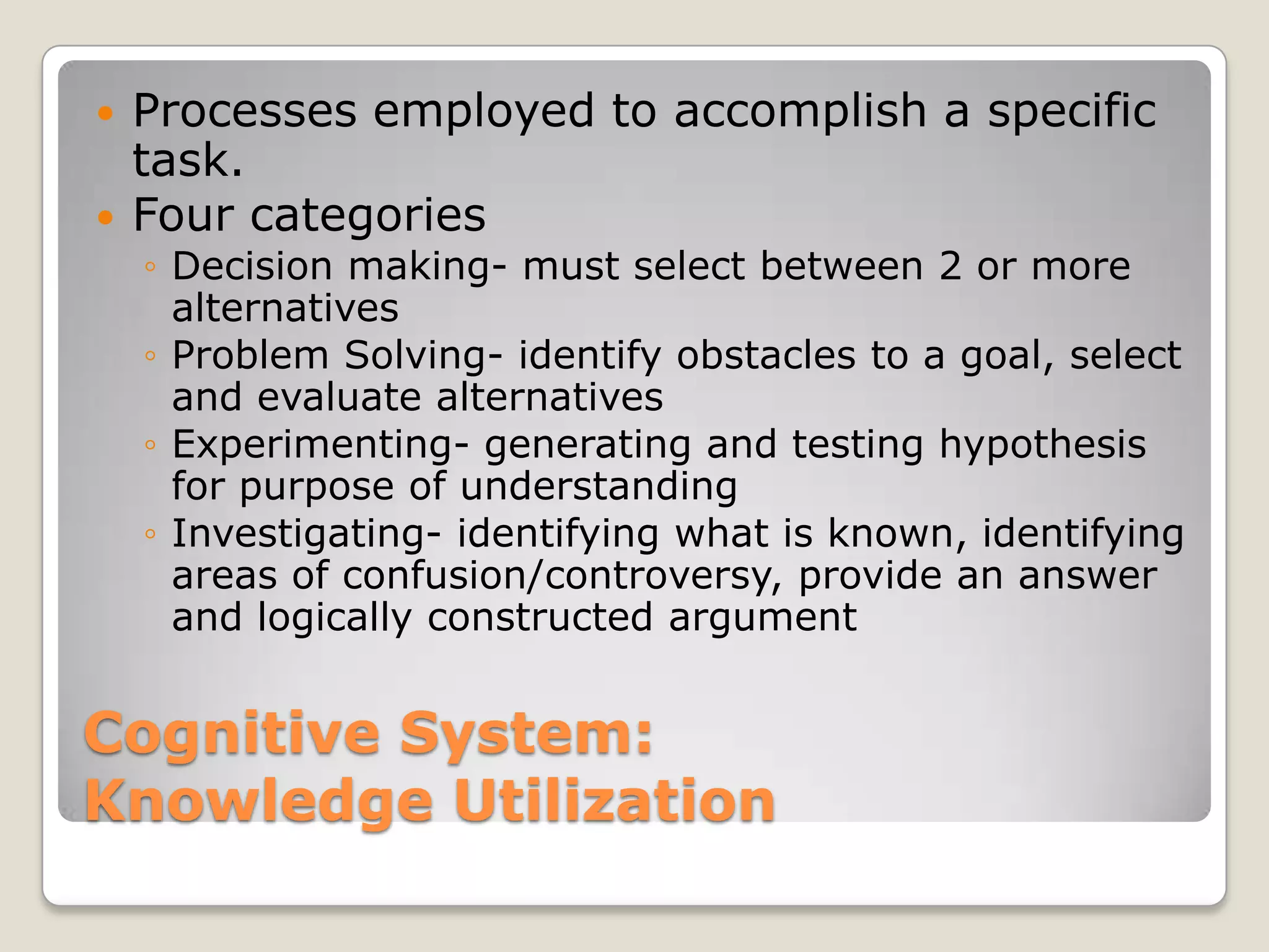   Processes employed to accomplish a specific
    task.
   Four categories
    ◦ Decision making- must select between 2 or more
      alternatives
    ◦ Problem Solving- identify obstacles to a goal, select
      and evaluate alternatives
    ◦ Experimenting- generating and testing hypothesis
      for purpose of understanding
    ◦ Investigating- identifying what is known, identifying
      areas of confusion/controversy, provide an answer
      and logically constructed argument


Cognitive System:
Knowledge Utilization
 