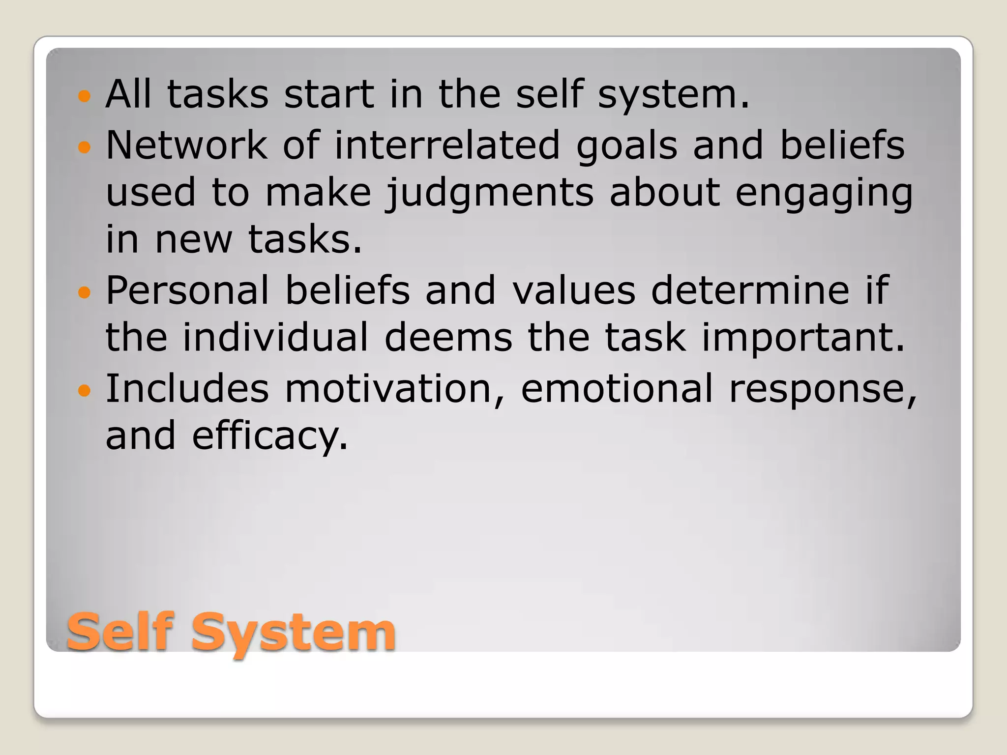 All tasks start in the self system.
 Network of interrelated goals and beliefs
  used to make judgments about engaging
  in new tasks.
 Personal beliefs and values determine if
  the individual deems the task important.
 Includes motivation, emotional response,
  and efficacy.




Self System
 