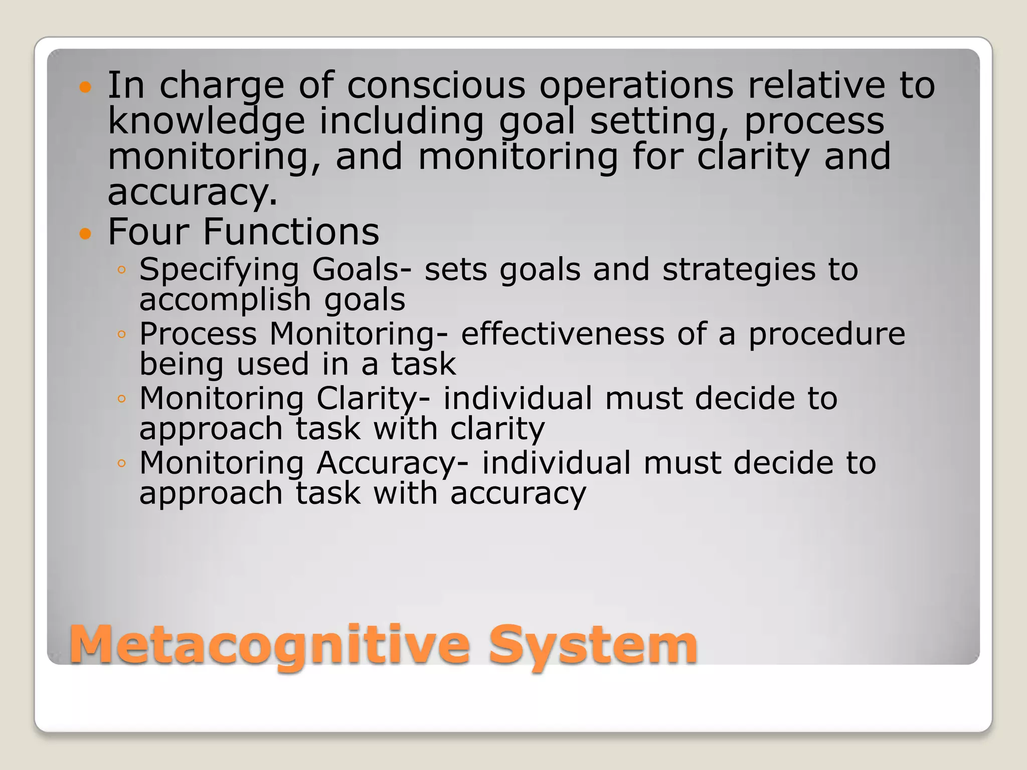    In charge of conscious operations relative to
    knowledge including goal setting, process
    monitoring, and monitoring for clarity and
    accuracy.
   Four Functions
    ◦ Specifying Goals- sets goals and strategies to
      accomplish goals
    ◦ Process Monitoring- effectiveness of a procedure
      being used in a task
    ◦ Monitoring Clarity- individual must decide to
      approach task with clarity
    ◦ Monitoring Accuracy- individual must decide to
      approach task with accuracy




Metacognitive System
 