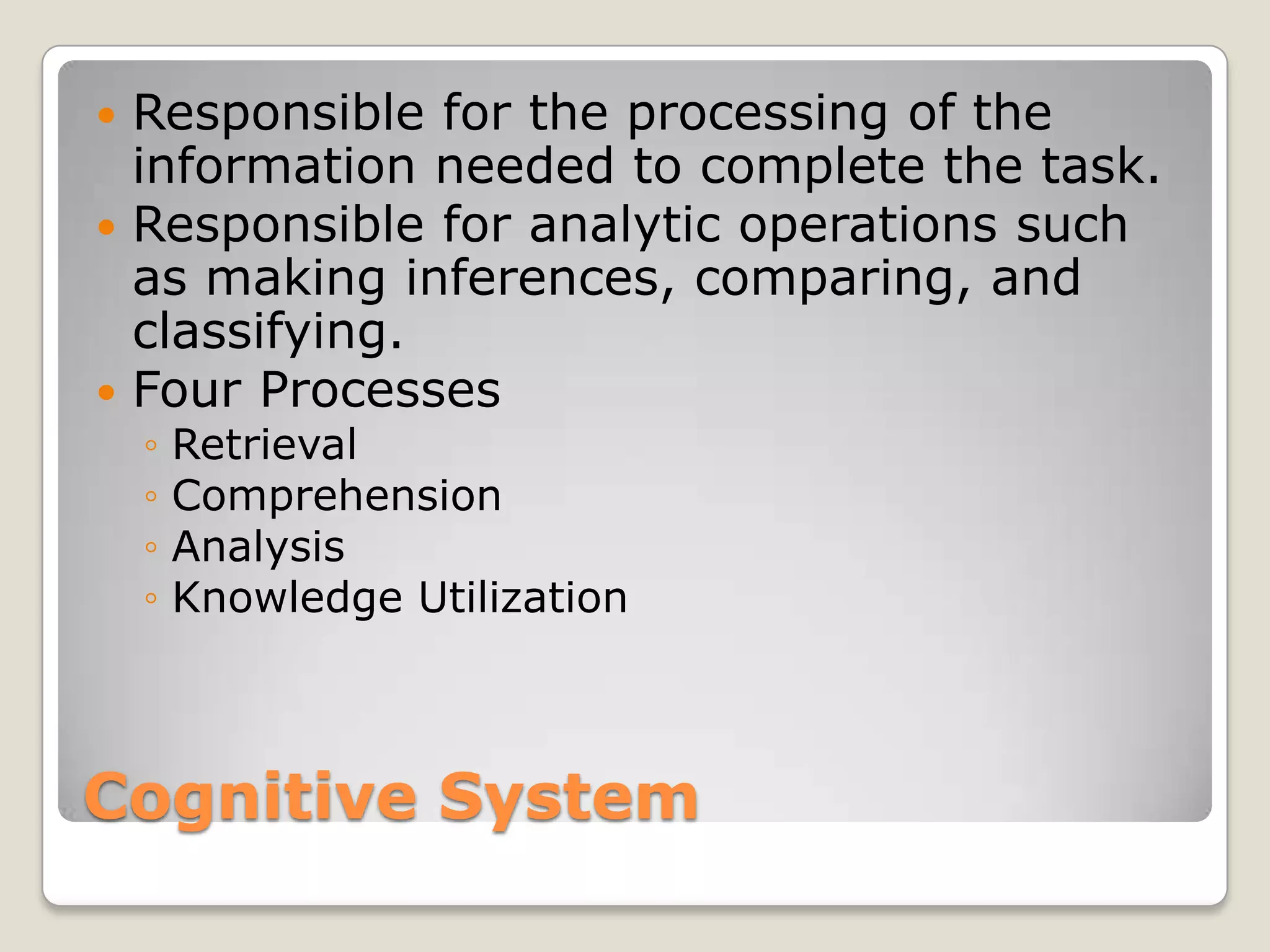  Responsible for the processing of the
  information needed to complete the task.
 Responsible for analytic operations such
  as making inferences, comparing, and
  classifying.
 Four Processes
    ◦   Retrieval
    ◦   Comprehension
    ◦   Analysis
    ◦   Knowledge Utilization



Cognitive System
 