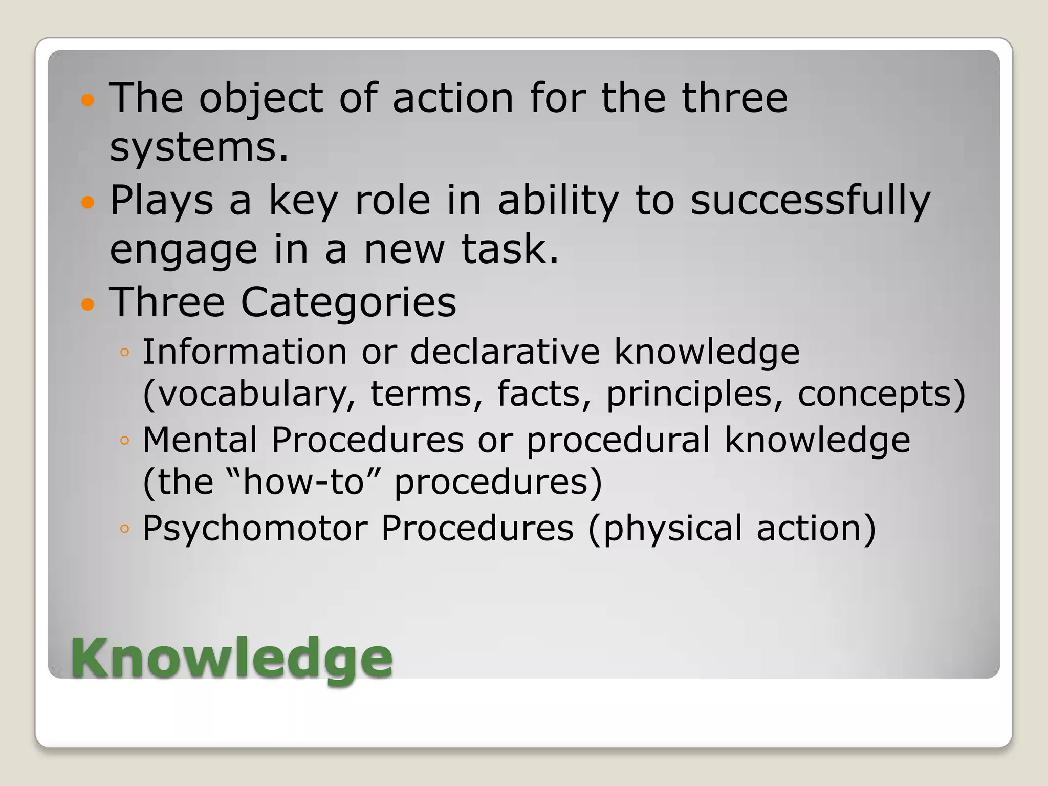  The object of action for the three
  systems.
 Plays a key role in ability to successfully
  engage in a new task.
 Three Categories
    ◦ Information or declarative knowledge
      (vocabulary, terms, facts, principles, concepts)
    ◦ Mental Procedures or procedural knowledge
      (the “how-to” procedures)
    ◦ Psychomotor Procedures (physical action)


Knowledge
 