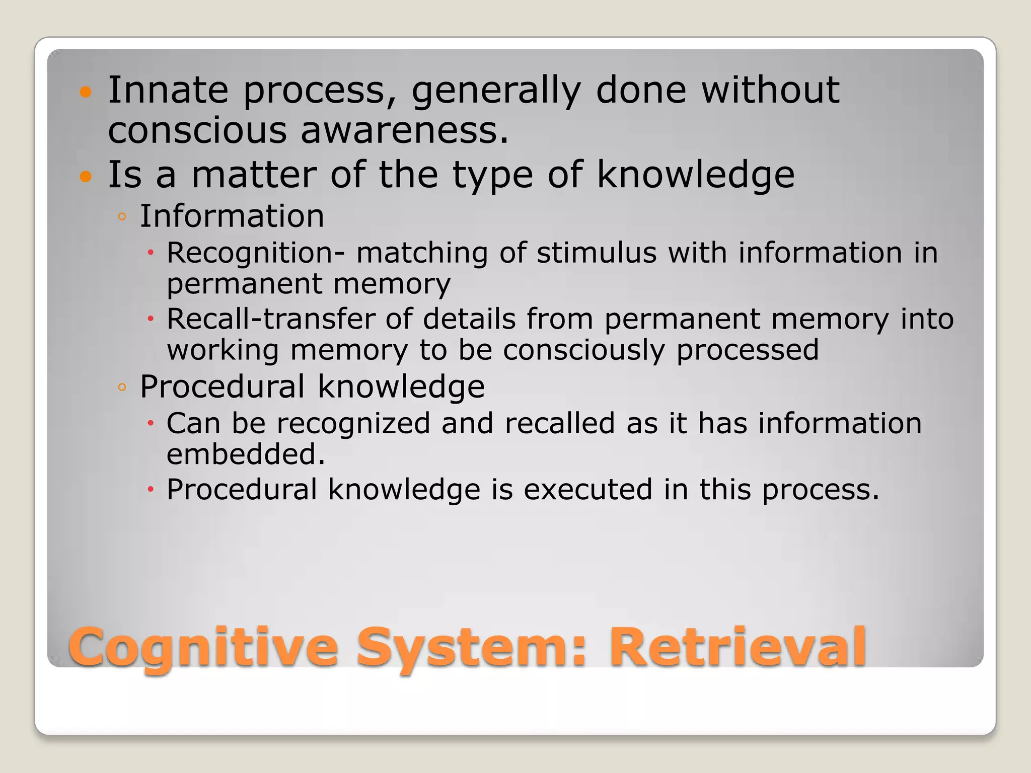    Innate process, generally done without
    conscious awareness.
   Is a matter of the type of knowledge
    ◦ Information
      Recognition- matching of stimulus with information in
       permanent memory
      Recall-transfer of details from permanent memory into
       working memory to be consciously processed
    ◦ Procedural knowledge
      Can be recognized and recalled as it has information
       embedded.
      Procedural knowledge is executed in this process.




Cognitive System: Retrieval
 