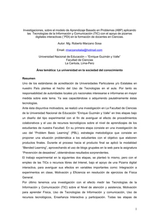 Investigaciones, sobre el modelo de Aprendizaje Basado en Problemas (ABP) aplicando 
las Tecnologías de la Información y Comunicación (TIC) con el apoyo de pizarras 
digitales interactivas (¨PDI) en la formación de docentes en Ciencias. 
Autor: Mg. Roberto Marzano Sosa 
Email: rmarzanoitalia@hotmail.com 
Universidad Nacional de Educación – “Enrique Guzmán y Valle” 
Facultad de Ciencias 
La Cantuta, Lima-Perú 
Área temática: La universidad en la sociedad del conocimiento 
Resumen 
Uno de los estándares de acreditación de Universidades Particulares y/o Estatales en 
nuestro País plantea el hecho del Uso de Tecnologías en el aula. Por tanto es 
responsabilidad de autoridades locales y/o nacionales interesarse e informarse en mayor 
medida sobre este tema. Ya sea capacitándose o adquiriendo paulatinamente éstas 
tecnologías. 
Ante ésta disyuntiva motivadora, se realizó una investigación en La Facultad de Ciencias 
de la Universidad Nacional de Educación “Enrique Guzmán y Valle” en tres etapas bajo 
un diseño del tipo experimental con el fin de averiguar el efecto de procedimientos 
colaborativos y el uso de recursos tecnológicos sobre el nivel de aprendizajes de los 
estudiantes de nuestra Facultad. En su primera etapa consiste en una investigación de 
uso del “Problem Basic Learning” (PBL), estrategia metodológica que consiste en 
proponer una situación problemática a los estudiantes con el objetivo que elaboren 
productos finales. Durante el proceso hacia el producto final se aplicó la modalidad 
“Blended Learning”, aprovechando el uso de blogs grupales en la web para la asignatura 
“Prevención de desastres”, obteniéndose resultados sorprendentes. 
El trabajo experimental en la siguientes dos etapas, se planteó lo mismo, pero con el 
empleo de las TICs o recursos libres del Intenet, bajo el apoyo de una Pizarra digital 
interactiva, para averiguar sus efectos en variables importantes como: Integración a 
experimentos en clase, Motivación y Eficiencia en resolución de ejercicios de Física 
General. 
Por último tenemos una investigación con el efecto medir las Tecnologías de la 
Información y Comunicación (TIC) sobre el Nivel de atención y asistencia, Motivación 
para aprender Física, Uso de Tecnologías de Información y comunicación, Uso de 
recursos tecnológicos, Enseñanza Interactiva y participación. Todas las etapas de 
1 
 