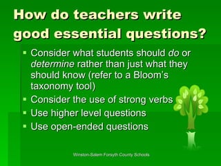 How do teachers write good essential questions? Consider what students should  do  or  determine  rather than just what they should know (refer to a Bloom’s taxonomy tool) Consider the use of strong verbs Use higher level questions Use open-ended questions 
