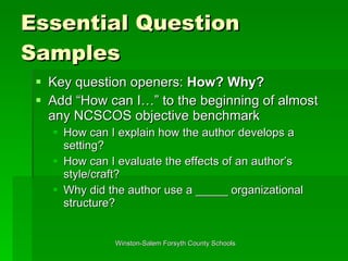 Essential Question Samples Key question openers:  How? Why? Add “How can I…” to the beginning of almost any NCSCOS objective benchmark How can I explain how the author develops a setting? How can I evaluate the effects of an author’s style/craft? Why did the author use a _____ organizational structure? 