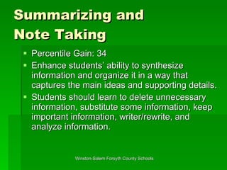 Summarizing and  Note Taking Percentile Gain: 34 Enhance students’ ability to synthesize information and organize it in a way that captures the main ideas and supporting details.  Students should learn to delete unnecessary information, substitute some information, keep important information, writer/rewrite, and analyze information.  