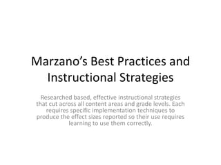 Marzano’s Best Practices and Instructional Strategies Researched based, effective instructional strategies that cut across all content areas and grade levels. Each requires specific implementation techniques to produce the effect sizes reported so their use requires learning to use them correctly. 