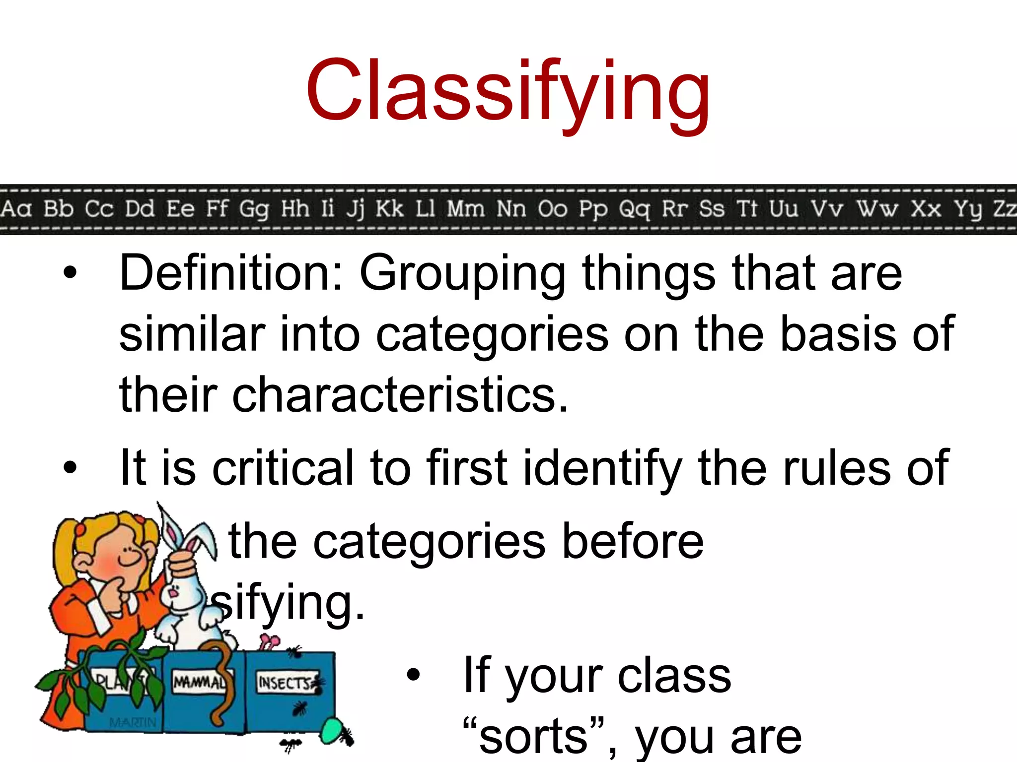 Classifying

• Definition: Grouping things that are
  similar into categories on the basis of
  their characteristics.
• It is critical to first identify the rules of
         the categories before
  classifying.
                   • If your class
                       “sorts”, you are
 