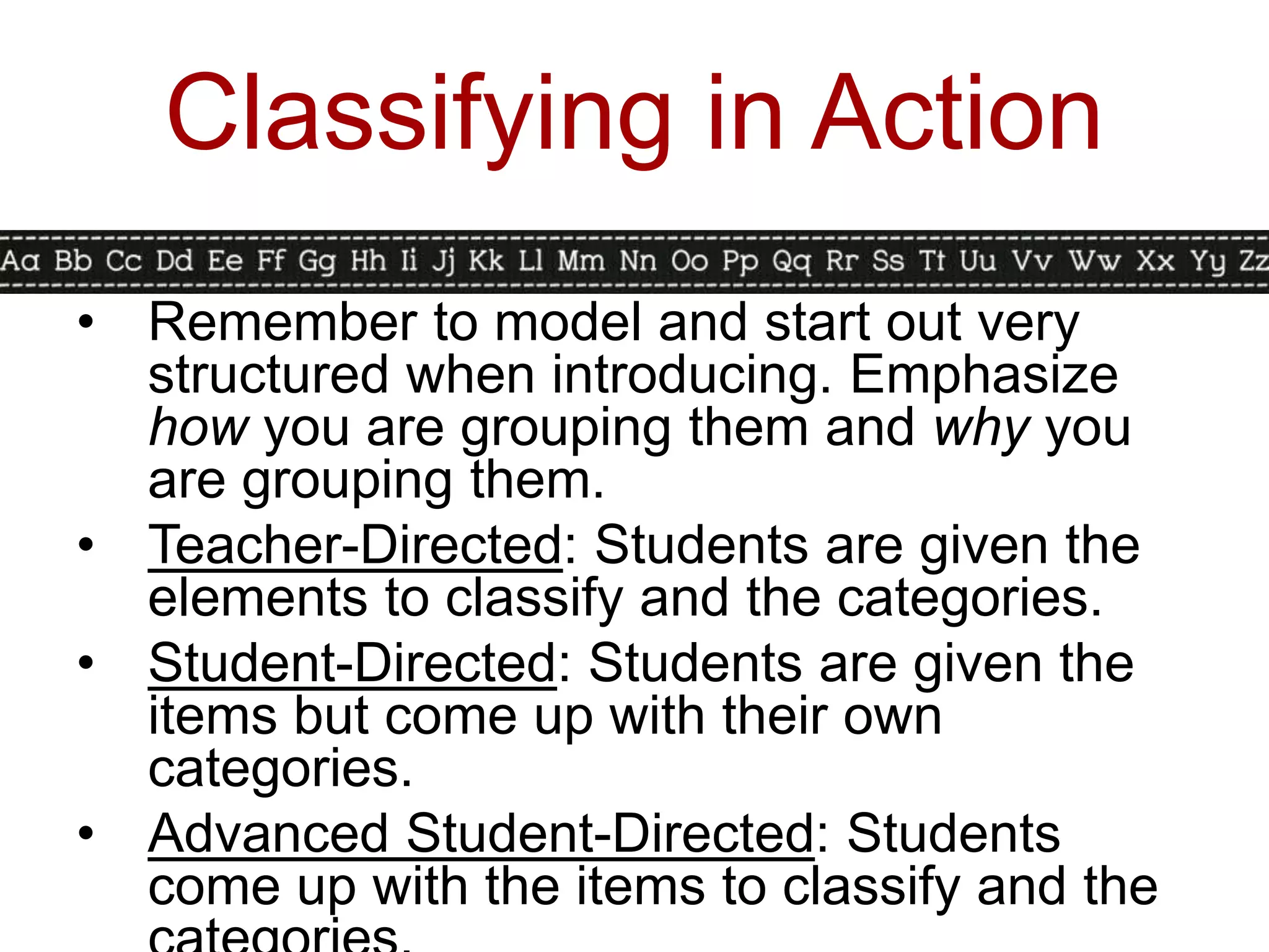 Classifying in Action
• Remember to model and start out very
  structured when introducing. Emphasize
  how you are grouping them and why you
  are grouping them.
• Teacher-Directed: Students are given the
  elements to classify and the categories.
• Student-Directed: Students are given the
  items but come up with their own
  categories.
• Advanced Student-Directed: Students
  come up with the items to classify and the
 