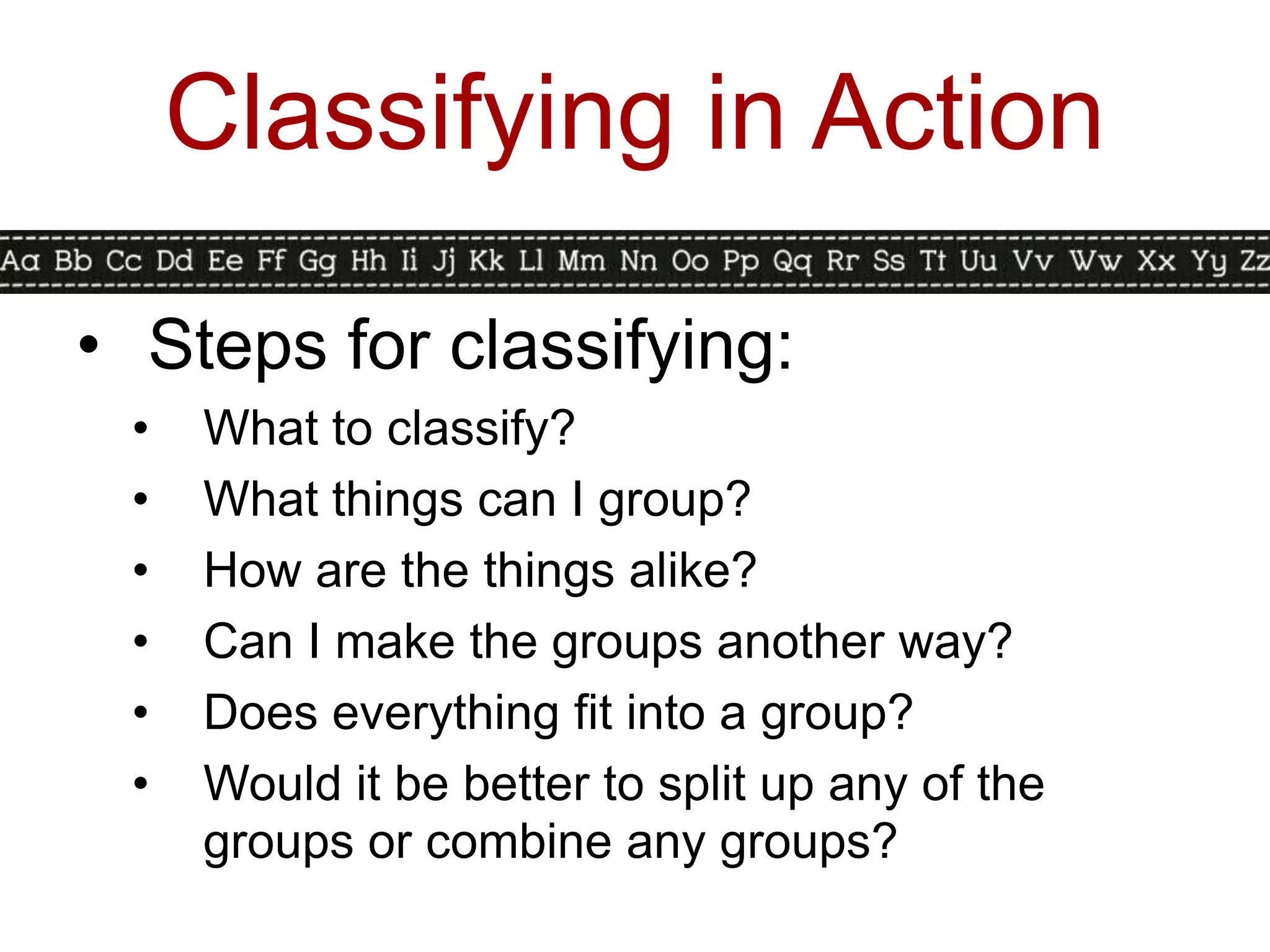 Classifying in Action

• Steps for classifying:
 •   What to classify?
 •   What things can I group?
 •   How are the things alike?
 •   Can I make the groups another way?
 •   Does everything fit into a group?
 •   Would it be better to split up any of the
     groups or combine any groups?
 